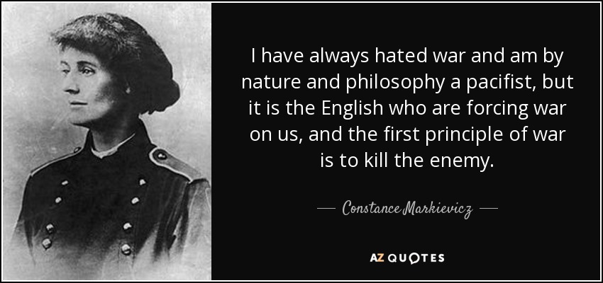 I have always hated war and am by nature and philosophy a pacifist, but it is the English who are forcing war on us, and the first principle of war is to kill the enemy. - Constance Markievicz
