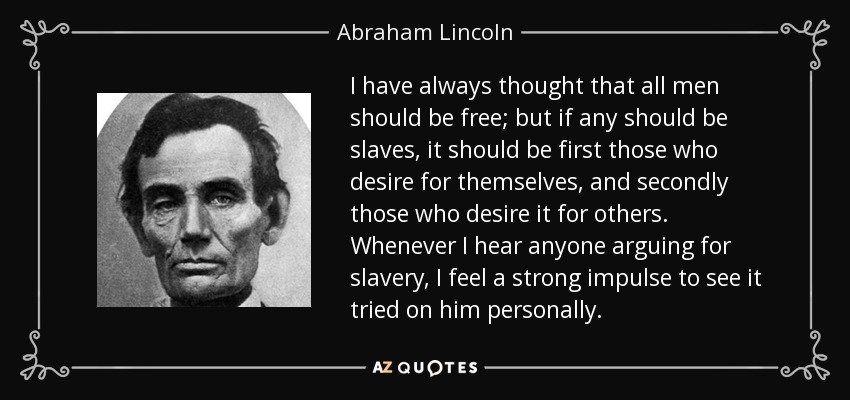 I have always thought that all men should be free; but if any should be slaves, it should be first those who desire for themselves, and secondly those who desire it for others. Whenever I hear anyone arguing for slavery, I feel a strong impulse to see it tried on him personally. - Abraham Lincoln