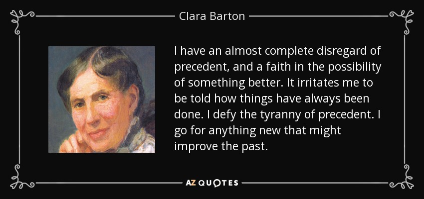 I have an almost complete disregard of precedent, and a faith in the possibility of something better. It irritates me to be told how things have always been done. I defy the tyranny of precedent. I go for anything new that might improve the past. - Clara Barton