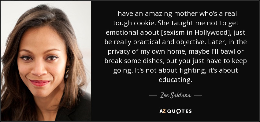 I have an amazing mother who's a real tough cookie. She taught me not to get emotional about [sexism in Hollywood], just be really practical and objective. Later, in the privacy of my own home, maybe I'll bawl or break some dishes, but you just have to keep going. It's not about fighting, it's about educating. - Zoe Saldana