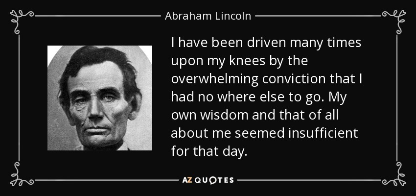 I have been driven many times upon my knees by the overwhelming conviction that I had no where else to go. My own wisdom and that of all about me seemed insufficient for that day. - Abraham Lincoln