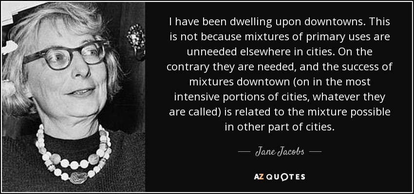 I have been dwelling upon downtowns. This is not because mixtures of primary uses are unneeded elsewhere in cities. On the contrary they are needed, and the success of mixtures downtown (on in the most intensive portions of cities, whatever they are called) is related to the mixture possible in other part of cities. - Jane Jacobs