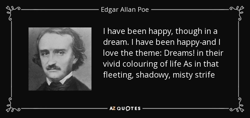 I have been happy, though in a dream. I have been happy-and I love the theme: Dreams! in their vivid colouring of life As in that fleeting, shadowy, misty strife - Edgar Allan Poe