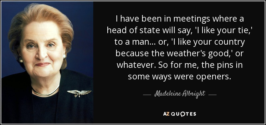 He estado en reuniones en las que un Jefe de Estado le decía a un hombre: "Me gusta tu corbata", o "Me gusta tu país porque hace buen tiempo", o lo que fuera. Así que para mí, los alfileres en cierto modo eran abridores. - Madeleine Albright