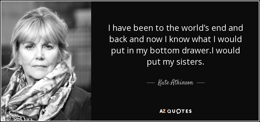 I have been to the world's end and back and now I know what I would put in my bottom drawer .I would put my sisters. - Kate Atkinson