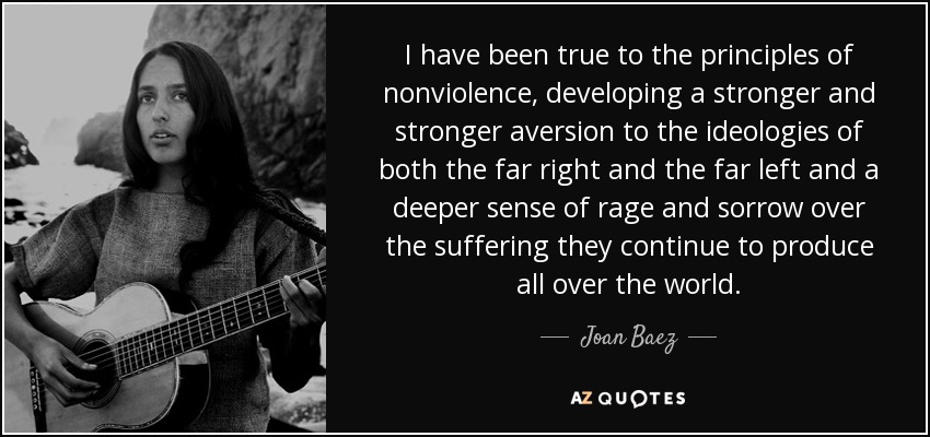 He sido fiel a los principios de la no violencia, desarrollando una aversión cada vez más fuerte hacia las ideologías tanto de extrema derecha como de extrema izquierda y un sentimiento más profundo de rabia y pena por el sufrimiento que siguen produciendo en todo el mundo. - Joan Baez