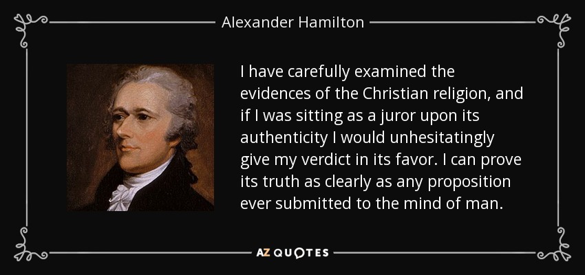 I have carefully examined the evidences of the Christian religion, and if I was sitting as a juror upon its authenticity I would unhesitatingly give my verdict in its favor. I can prove its truth as clearly as any proposition ever submitted to the mind of man. - Alexander Hamilton