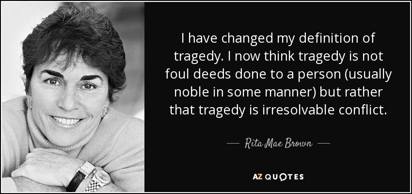 I have changed my definition of tragedy. I now think tragedy is not foul deeds done to a person (usually noble in some manner) but rather that tragedy is irresolvable conflict. - Rita Mae Brown