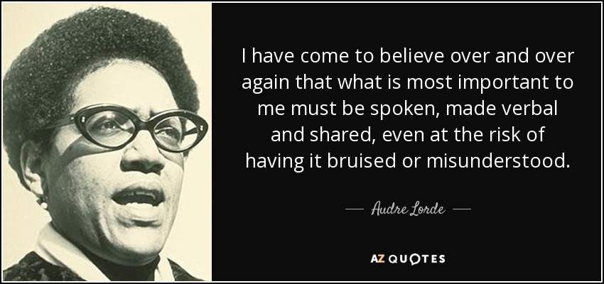 I have come to believe over and over again that what is most important to me must be spoken, made verbal and shared, even at the risk of having it bruised or misunderstood. - Audre Lorde