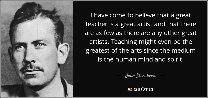 I have come to believe that a great teacher is a great artist and that there are as few as there are any other great artists. Teaching might even be the greatest of the arts since the medium is the human mind and spirit. - John Steinbeck