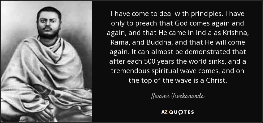 I have come to deal with principles. I have only to preach that God comes again and again, and that He came in India as Krishna, Rama, and Buddha, and that He will come again. It can almost be demonstrated that after each 500 years the world sinks, and a tremendous spiritual wave comes, and on the top of the wave is a Christ. - Swami Vivekananda
