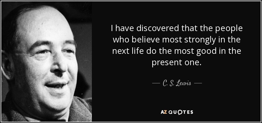 I have discovered that the people who believe most strongly in the next life do the most good in the present one. - C. S. Lewis