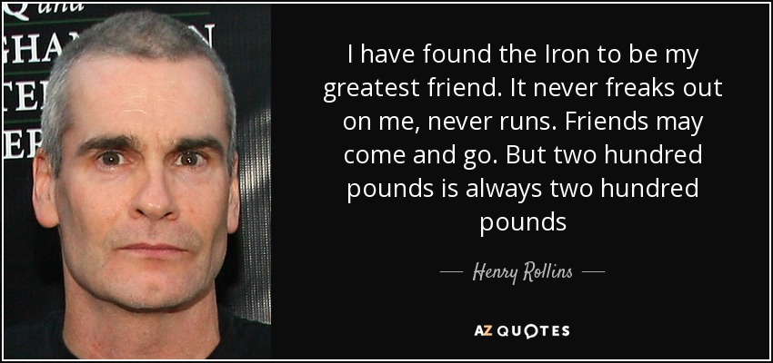 I have found the Iron to be my greatest friend. It never freaks out on me, never runs. Friends may come and go. But two hundred pounds is always two hundred pounds - Henry Rollins