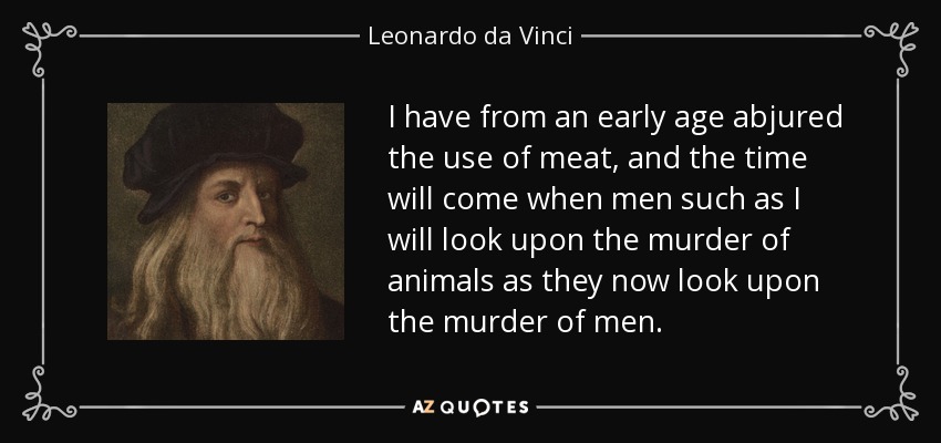 I have from an early age abjured the use of meat, and the time will come when men such as I will look upon the murder of animals as they now look upon the murder of men. - Leonardo da Vinci