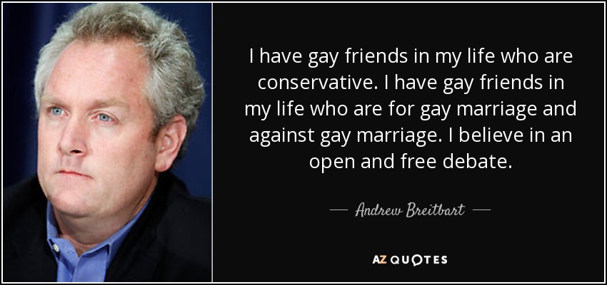 I have gay friends in my life who are conservative. I have gay friends in my life who are for gay marriage and against gay marriage. I believe in an open and free debate. - Andrew Breitbart