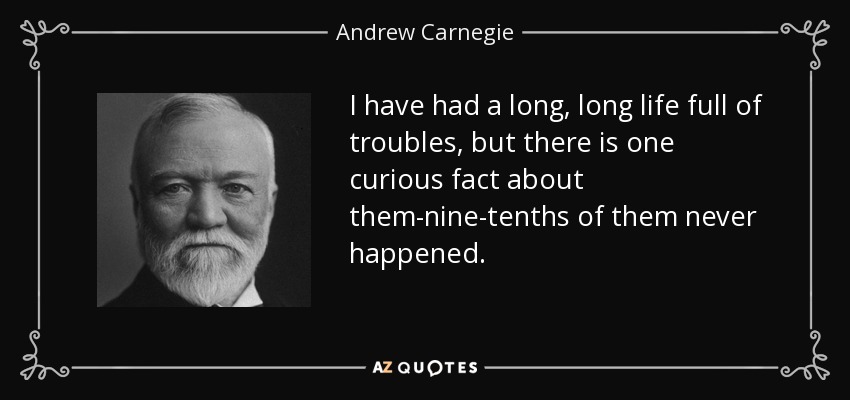 I have had a long, long life full of troubles, but there is one curious fact about them-nine-tenths of them never happened. - Andrew Carnegie