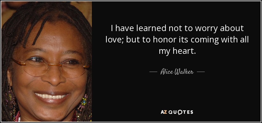 I have learned not to worry about love; but to honor its coming with all my heart. - Alice Walker