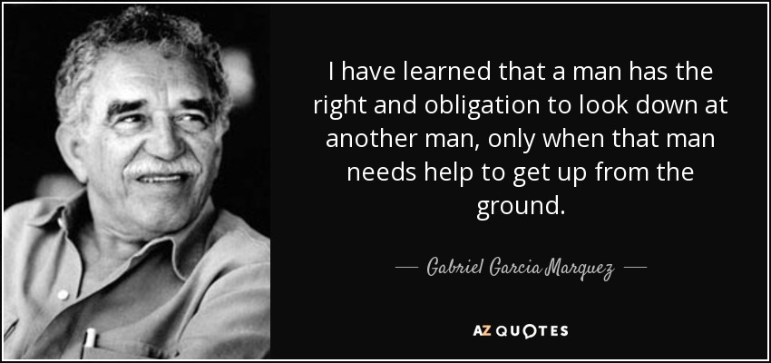 I have learned that a man has the right and obligation to look down at another man, only when that man needs help to get up from the ground. - Gabriel Garcia Marquez