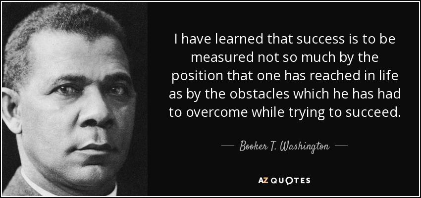 I have learned that success is to be measured not so much by the position that one has reached in life as by the obstacles which he has had to overcome while trying to succeed. - Booker T. Washington