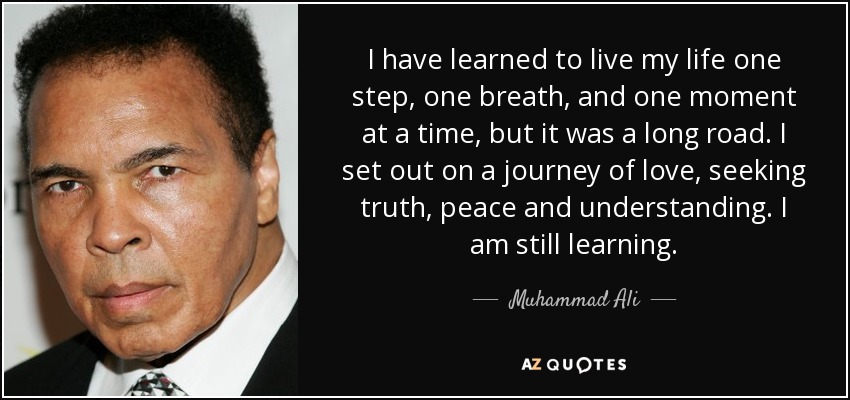 I have learned to live my life one step, one breath, and one moment at a time, but it was a long road. I set out on a journey of love, seeking truth, peace and understanding. I am still learning. - Muhammad Ali
