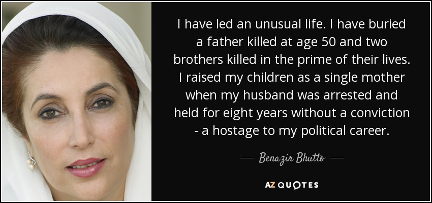I have led an unusual life. I have buried a father killed at age 50 and two brothers killed in the prime of their lives. I raised my children as a single mother when my husband was arrested and held for eight years without a conviction - a hostage to my political career. - Benazir Bhutto