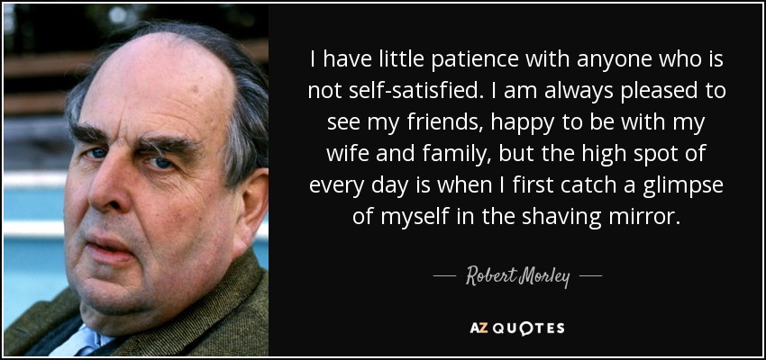 Tengo poca paciencia con quien no está satisfecho de sí mismo. Siempre me alegro de ver a mis amigos, de estar con mi mujer y mi familia, pero el momento culminante de cada día es cuando me miro por primera vez en el espejo del afeitado. - Robert Morley