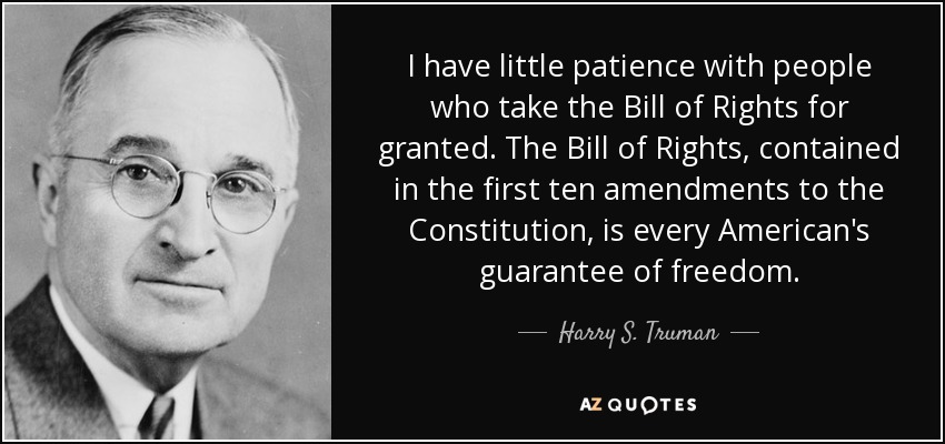 I have little patience with people who take the Bill of Rights for granted. The Bill of Rights, contained in the first ten amendments to the Constitution, is every American's guarantee of freedom. - Harry S. Truman