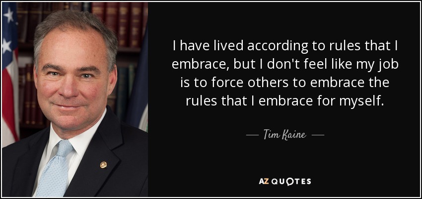 I have lived according to rules that I embrace, but I don't feel like my job is to force others to embrace the rules that I embrace for myself. - Tim Kaine