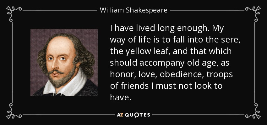 I have lived long enough. My way of life is to fall into the sere, the yellow leaf, and that which should accompany old age, as honor, love, obedience, troops of friends I must not look to have. - William Shakespeare
