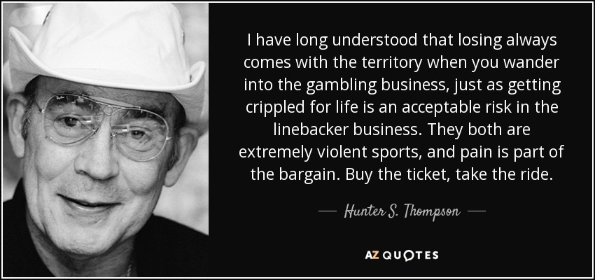 I have long understood that losing always comes with the territory when you wander into the gambling business, just as getting crippled for life is an acceptable risk in the linebacker business. They both are extremely violent sports, and pain is part of the bargain. Buy the ticket, take the ride. - Hunter S. Thompson