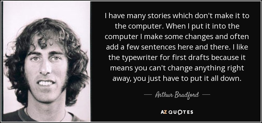 I have many stories which don't make it to the computer. When I put it into the computer I make some changes and often add a few sentences here and there. I like the typewriter for first drafts because it means you can't change anything right away, you just have to put it all down. - Arthur Bradford