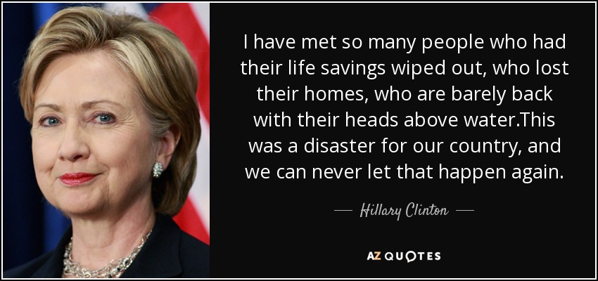 I have met so many people who had their life savings wiped out, who lost their homes, who are barely back with their heads above water.This was a disaster for our country, and we can never let that happen again. - Hillary Clinton