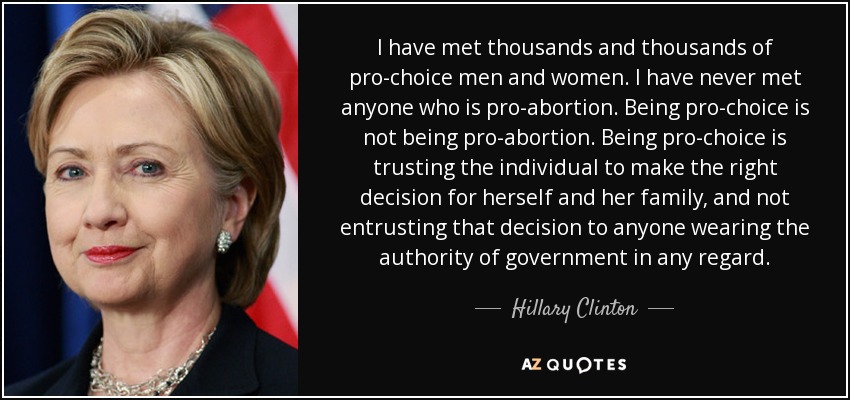 I have met thousands and thousands of pro-choice men and women. I have never met anyone who is pro-abortion. Being pro-choice is not being pro-abortion. Being pro-choice is trusting the individual to make the right decision for herself and her family, and not entrusting that decision to anyone wearing the authority of government in any regard. - Hillary Clinton