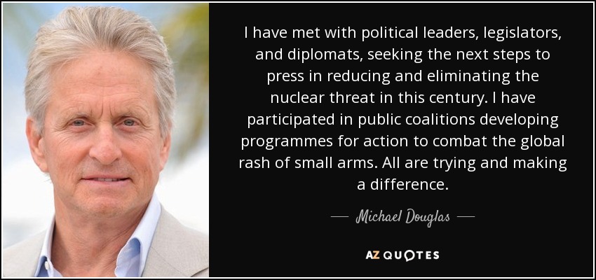 I have met with political leaders, legislators, and diplomats, seeking the next steps to press in reducing and eliminating the nuclear threat in this century. I have participated in public coalitions developing programmes for action to combat the global rash of small arms. All are trying and making a difference. - Michael Douglas
