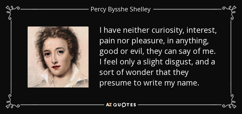 I have neither curiosity, interest, pain nor pleasure, in anything, good or evil, they can say of me. I feel only a slight disgust, and a sort of wonder that they presume to write my name. - Percy Bysshe Shelley
