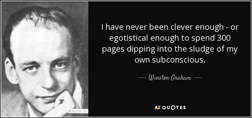 I have never been clever enough - or egotistical enough to spend 300 pages dipping into the sludge of my own subconscious. - Winston Graham