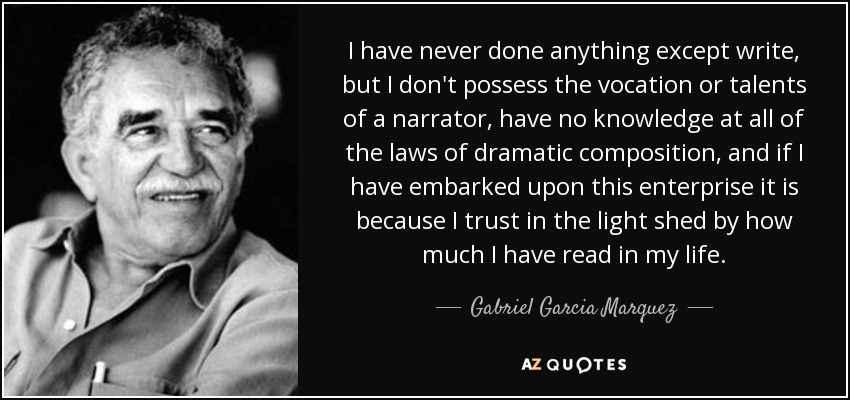 I have never done anything except write, but I don't possess the vocation or talents of a narrator, have no knowledge at all of the laws of dramatic composition, and if I have embarked upon this enterprise it is because I trust in the light shed by how much I have read in my life. - Gabriel Garcia Marquez