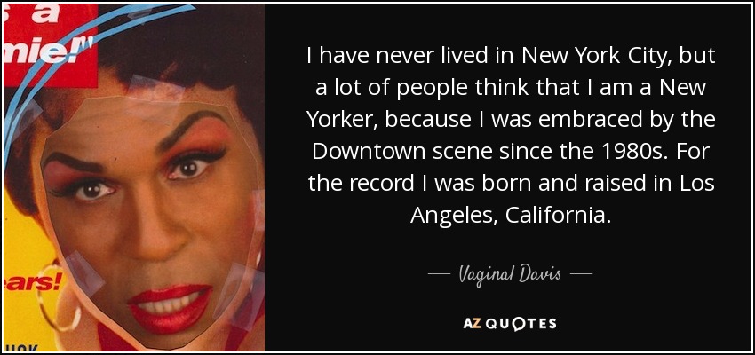 I have never lived in New York City, but a lot of people think that I am a New Yorker, because I was embraced by the Downtown scene since the 1980s. For the record I was born and raised in Los Angeles, California. - Vaginal Davis