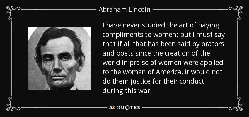 I have never studied the art of paying compliments to women; but I must say that if all that has been said by orators and poets since the creation of the world in praise of women were applied to the women of America, it would not do them justice for their conduct during this war. - Abraham Lincoln