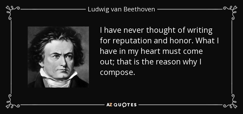 I have never thought of writing for reputation and honor. What I have in my heart must come out; that is the reason why I compose. - Ludwig van Beethoven