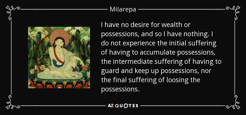 I have no desire for wealth or possessions, and so I have nothing. I do not experience the initial suffering of having to accumulate possessions, the intermediate suffering of having to guard and keep up possessions, nor the final suffering of loosing the possessions. - Milarepa