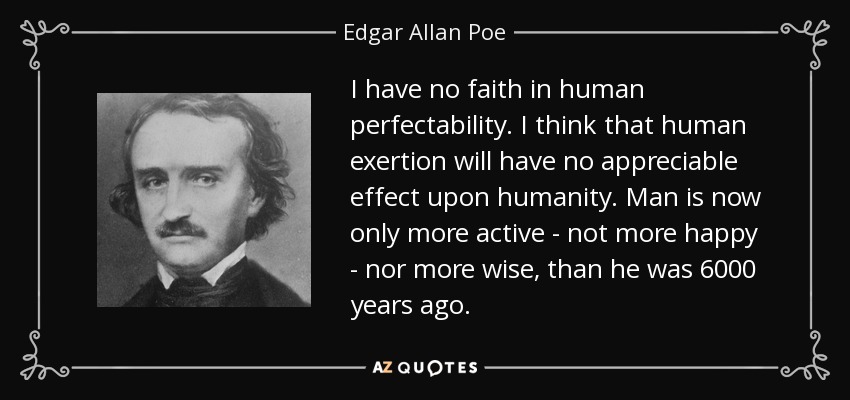 I have no faith in human perfectability. I think that human exertion will have no appreciable effect upon humanity. Man is now only more active - not more happy - nor more wise, than he was 6000 years ago. - Edgar Allan Poe