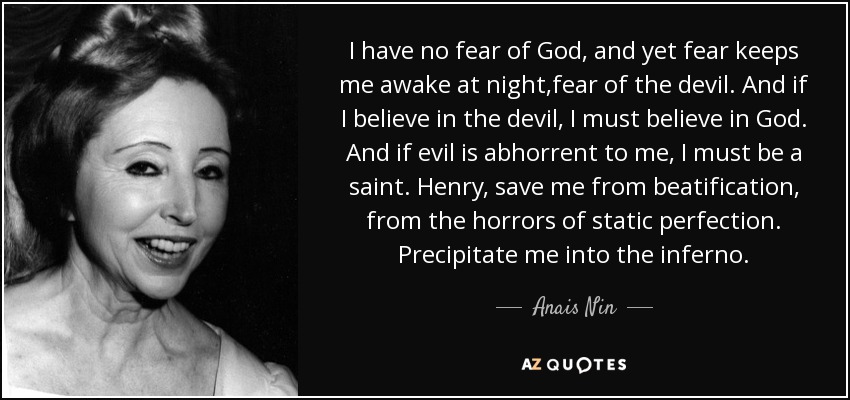 I have no fear of God, and yet fear keeps me awake at night,fear of the devil. And if I believe in the devil, I must believe in God. And if evil is abhorrent to me, I must be a saint. Henry, save me from beatification, from the horrors of static perfection. Precipitate me into the inferno. - Anais Nin