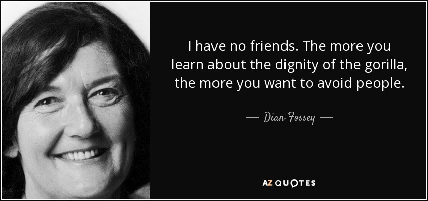 I have no friends. The more you learn about the dignity of the gorilla, the more you want to avoid people. - Dian Fossey