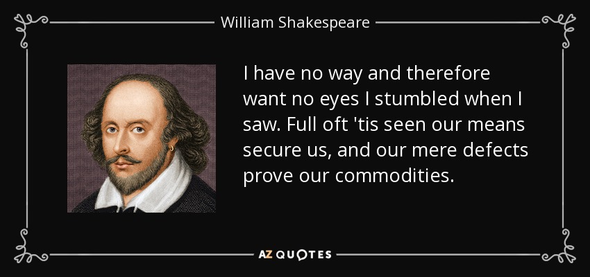 I have no way and therefore want no eyes I stumbled when I saw. Full oft 'tis seen our means secure us, and our mere defects prove our commodities. - William Shakespeare