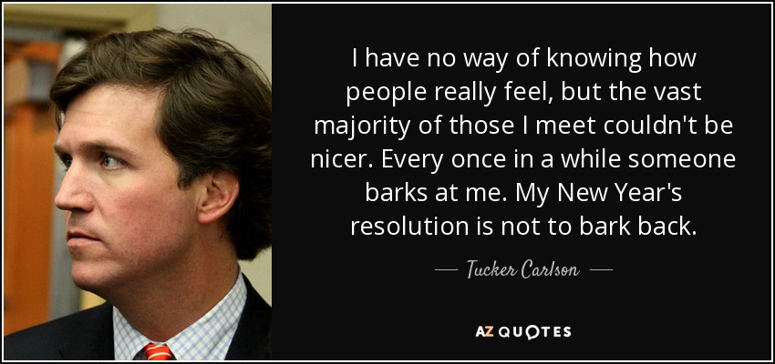 I have no way of knowing how people really feel, but the vast majority of those I meet couldn't be nicer. Every once in a while someone barks at me. My New Year's resolution is not to bark back. - Tucker Carlson