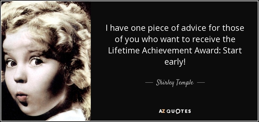 I have one piece of advice for those of you who want to receive the Lifetime Achievement Award: Start early! - Shirley Temple