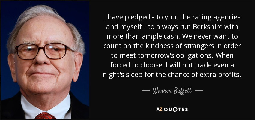 I have pledged - to you, the rating agencies and myself - to always run Berkshire with more than ample cash. We never want to count on the kindness of strangers in order to meet tomorrow's obligations. When forced to choose, I will not trade even a night's sleep for the chance of extra profits. - Warren Buffett