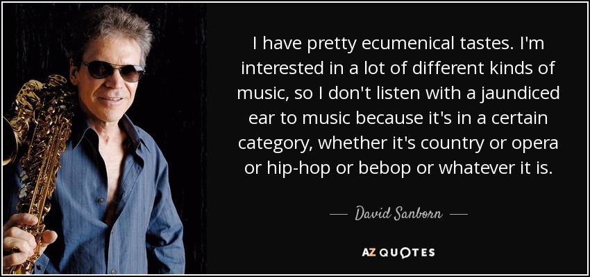 I have pretty ecumenical tastes. I'm interested in a lot of different kinds of music, so I don't listen with a jaundiced ear to music because it's in a certain category, whether it's country or opera or hip-hop or bebop or whatever it is. - David Sanborn