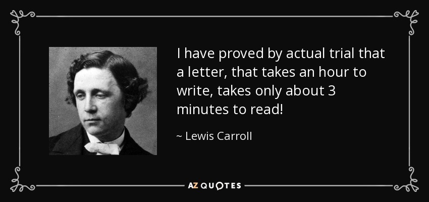 I have proved by actual trial that a letter, that takes an hour to write, takes only about 3 minutes to read! - Lewis Carroll